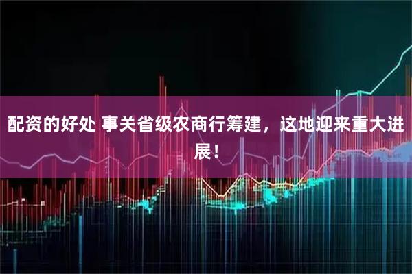 配资的好处 事关省级农商行筹建，这地迎来重大进展！