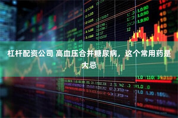 杠杆配资公司 高血压合并糖尿病，这个常用药是大忌