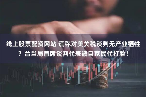 线上股票配资网站 谎称对美关税谈判无产业牺牲？台当局首席谈判代表被自家民代打脸！