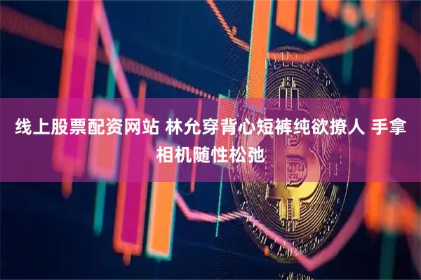 线上股票配资网站 林允穿背心短裤纯欲撩人 手拿相机随性松弛