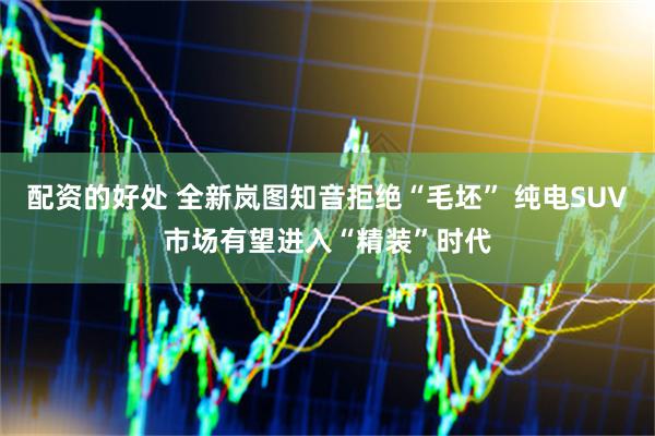 配资的好处 全新岚图知音拒绝“毛坯” 纯电SUV市场有望进入“精装”时代