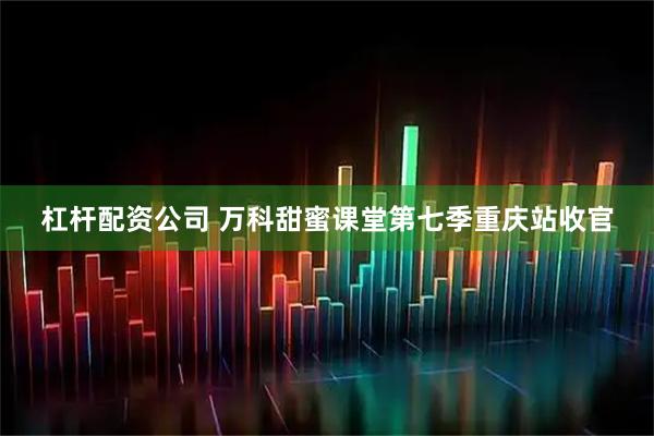 杠杆配资公司 万科甜蜜课堂第七季重庆站收官