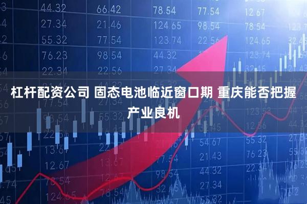 杠杆配资公司 固态电池临近窗口期 重庆能否把握产业良机