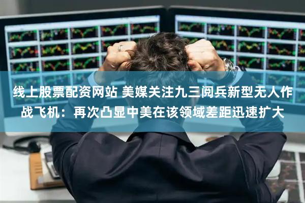 线上股票配资网站 美媒关注九三阅兵新型无人作战飞机：再次凸显中美在该领域差距迅速扩大