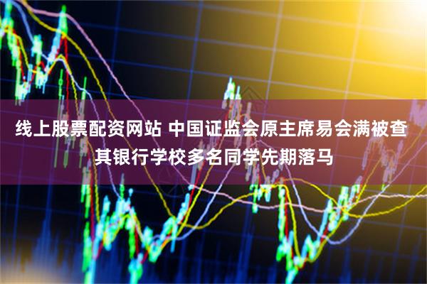 线上股票配资网站 中国证监会原主席易会满被查 其银行学校多名同学先期落马
