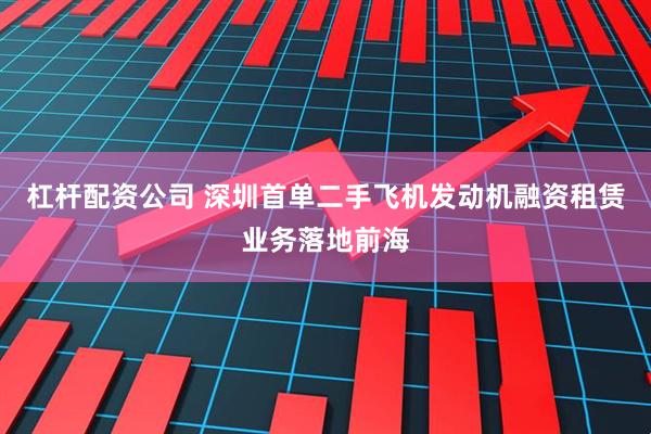 杠杆配资公司 深圳首单二手飞机发动机融资租赁业务落地前海