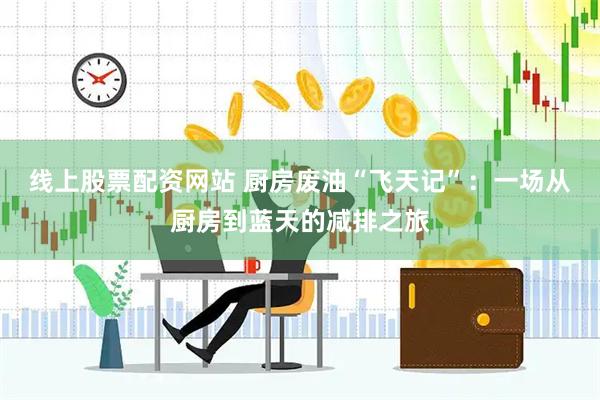 线上股票配资网站 厨房废油“飞天记”：一场从厨房到蓝天的减排之旅