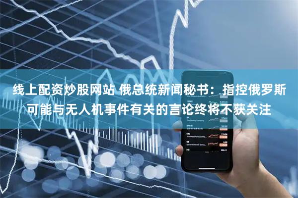 线上配资炒股网站 俄总统新闻秘书：指控俄罗斯可能与无人机事件有关的言论终将不获关注