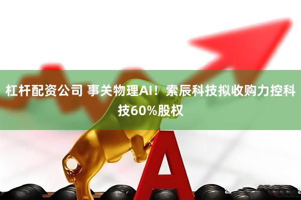 杠杆配资公司 事关物理AI！索辰科技拟收购力控科技60%股权