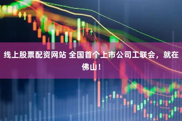 线上股票配资网站 全国首个上市公司工联会，就在佛山！