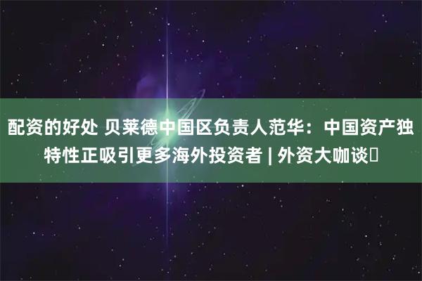 配资的好处 贝莱德中国区负责人范华：中国资产独特性正吸引更多海外投资者 | 外资大咖谈⑲