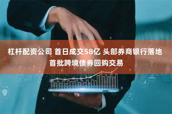 杠杆配资公司 首日成交58亿 头部券商银行落地 首批跨境债券回购交易