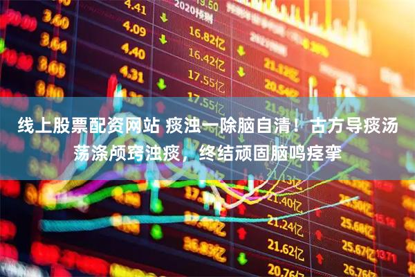 线上股票配资网站 痰浊一除脑自清！古方导痰汤荡涤颅窍浊痰，终结顽固脑鸣痉挛