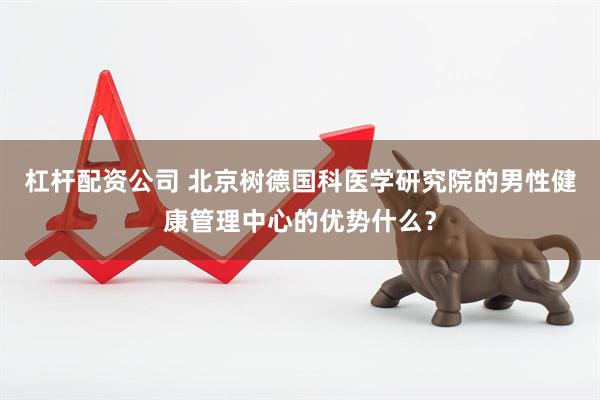 杠杆配资公司 北京树德国科医学研究院的男性健康管理中心的优势什么？