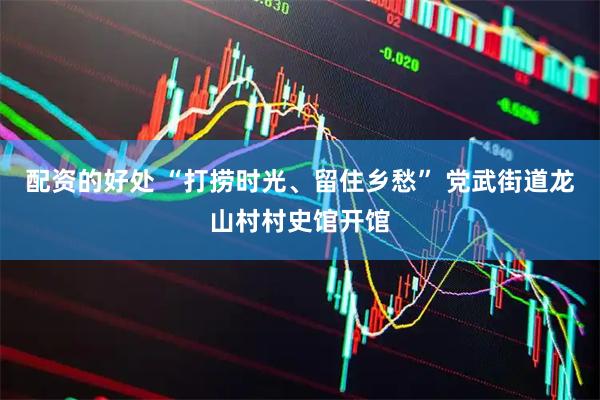 配资的好处 “打捞时光、留住乡愁” 党武街道龙山村村史馆开馆