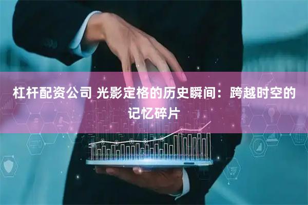杠杆配资公司 光影定格的历史瞬间：跨越时空的记忆碎片