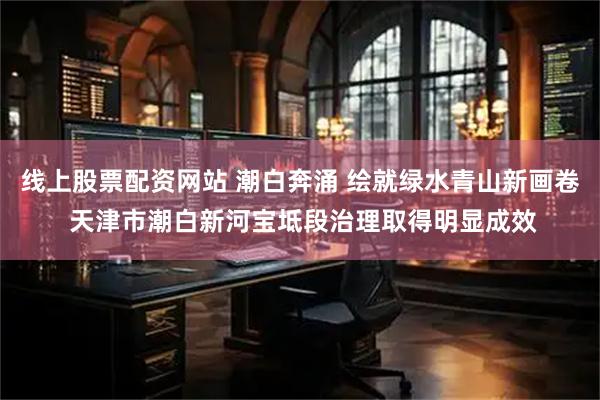 线上股票配资网站 潮白奔涌 绘就绿水青山新画卷 天津市潮白新河宝坻段治理取得明显成效