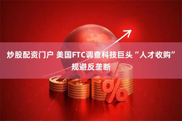 炒股配资门户 美国FTC调查科技巨头“人才收购”规避反垄断