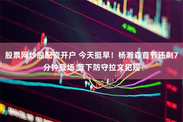 股票网炒股配资开户 今天挺早！杨瀚森首节还剩7分钟登场 篮下防守拉文犯规