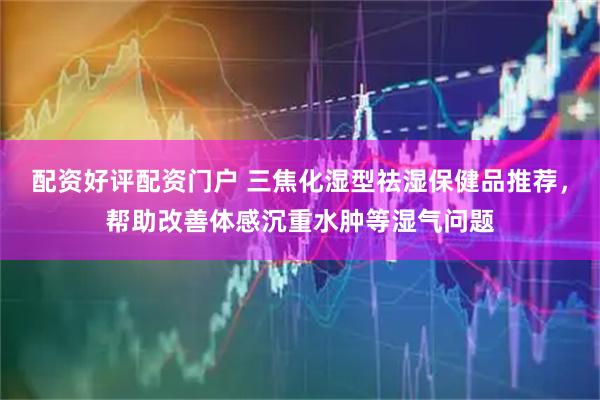 配资好评配资门户 三焦化湿型祛湿保健品推荐，帮助改善体感沉重水肿等湿气问题