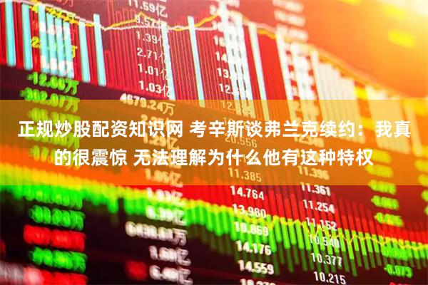 正规炒股配资知识网 考辛斯谈弗兰克续约：我真的很震惊 无法理解为什么他有这种特权