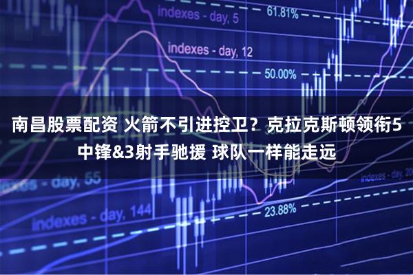 南昌股票配资 火箭不引进控卫？克拉克斯顿领衔5中锋&3射手驰援 球队一样能走远