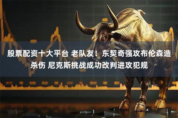 股票配资十大平台 老队友！东契奇强攻布伦森造杀伤 尼克斯挑战成功改判进攻犯规