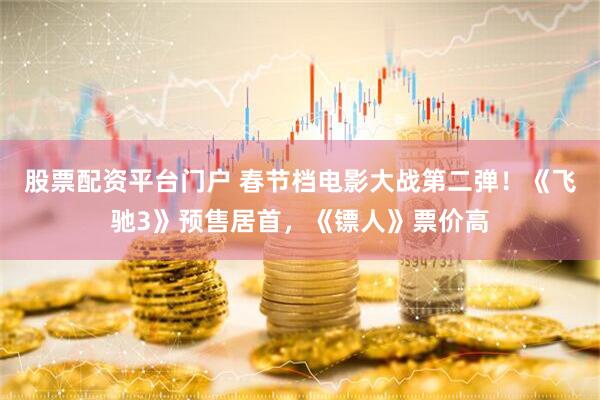 股票配资平台门户 春节档电影大战第二弹！《飞驰3》预售居首，《镖人》票价高