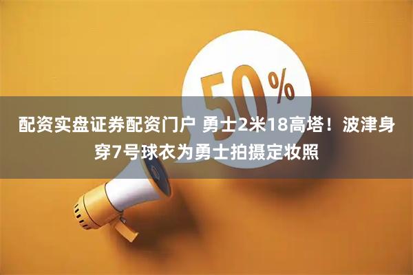 配资实盘证券配资门户 勇士2米18高塔！波津身穿7号球衣为勇士拍摄定妆照