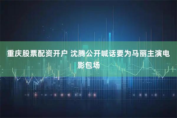 重庆股票配资开户 沈腾公开喊话要为马丽主演电影包场