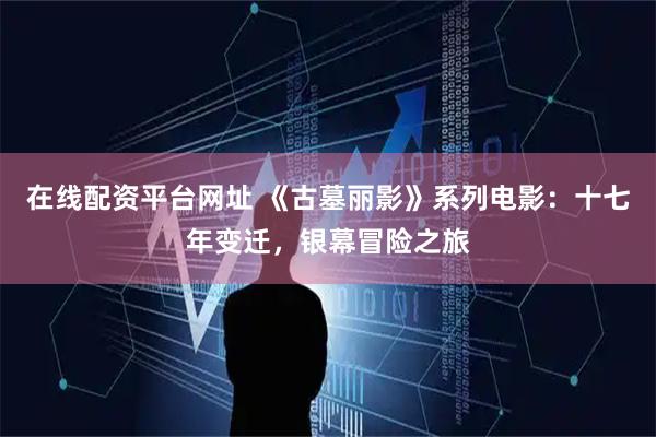 在线配资平台网址 《古墓丽影》系列电影：十七年变迁，银幕冒险之旅