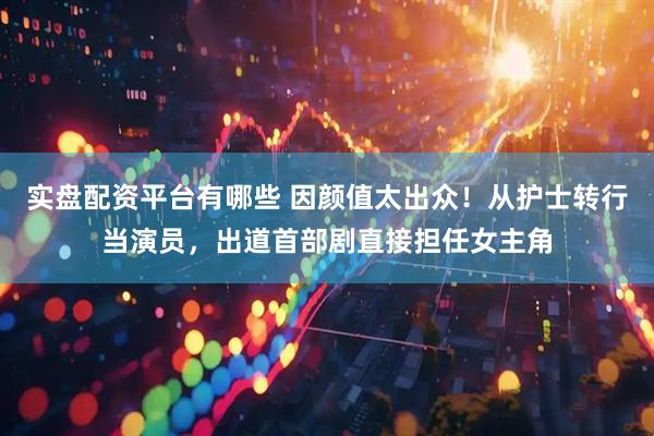 实盘配资平台有哪些 因颜值太出众！从护士转行当演员，出道首部剧直接担任女主角