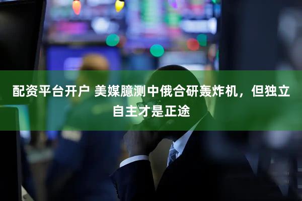 配资平台开户 美媒臆测中俄合研轰炸机，但独立自主才是正途