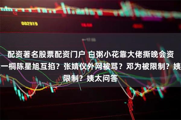 配资著名股票配资门户 白粥小花靠大佬撕晚会资源？李一桐陈星旭互掐？张婧仪外网被骂？邓为被限制？姨太问答