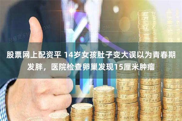 股票网上配资平 14岁女孩肚子变大误以为青春期发胖，医院检查卵巢发现15厘米肿瘤