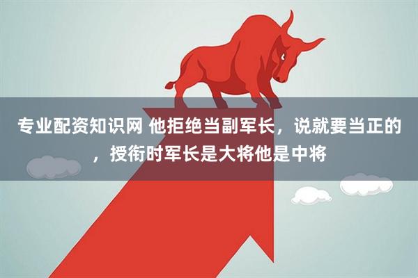 专业配资知识网 他拒绝当副军长，说就要当正的，授衔时军长是大将他是中将