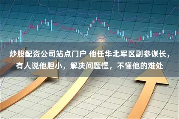 炒股配资公司站点门户 他任华北军区副参谋长，有人说他胆小，解决问题慢，不懂他的难处