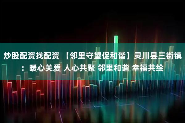 炒股配资找配资 【邻里守望促和谐】灵川县三街镇：暖心关爱 人心共聚 邻里和谐 幸福共绘