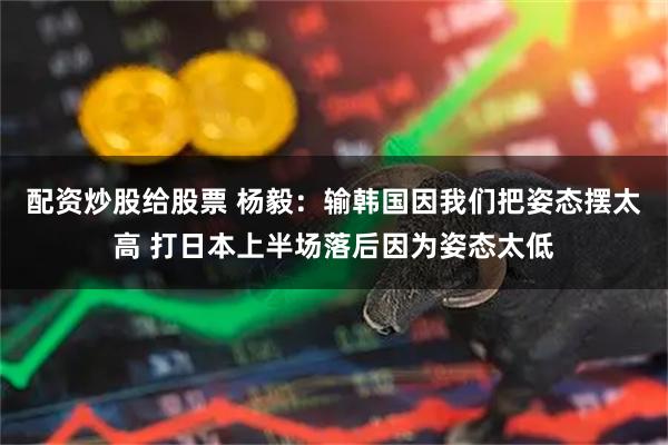 配资炒股给股票 杨毅：输韩国因我们把姿态摆太高 打日本上半场落后因为姿态太低