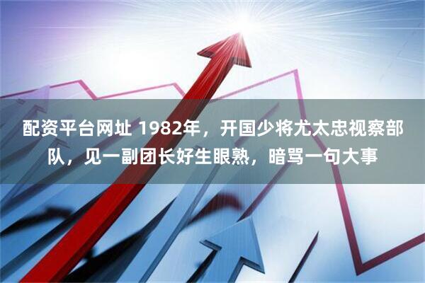 配资平台网址 1982年，开国少将尤太忠视察部队，见一副团长好生眼熟，暗骂一句大事