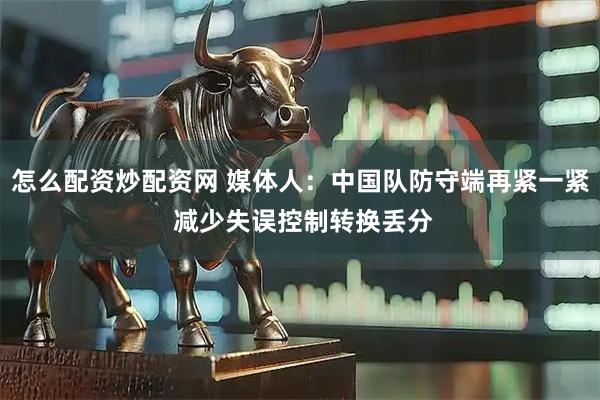 怎么配资炒配资网 媒体人：中国队防守端再紧一紧 减少失误控制转换丢分