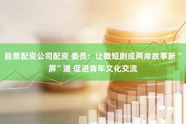 股票配资公司配资 委员：让微短剧成两岸故事新“屏”道 促进青年文化交流
