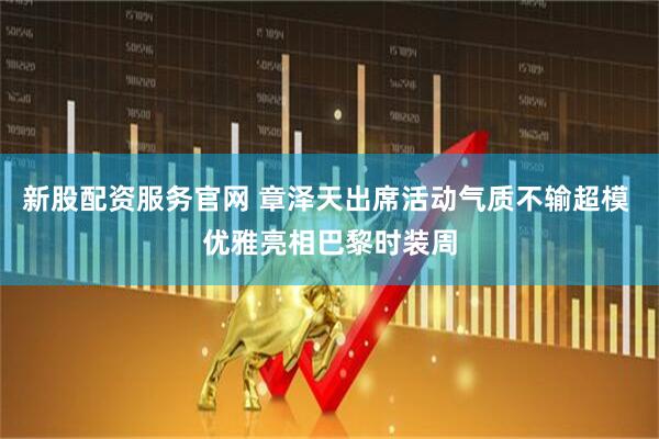 新股配资服务官网 章泽天出席活动气质不输超模 优雅亮相巴黎时装周