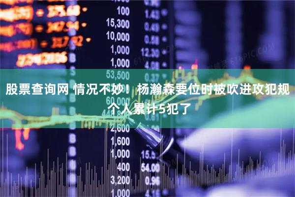 股票查询网 情况不妙！杨瀚森要位时被吹进攻犯规 个人累计5犯了