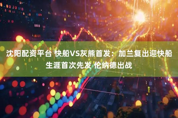 沈阳配资平台 快船VS灰熊首发：加兰复出迎快船生涯首次先发 伦纳德出战