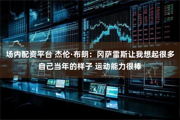 场内配资平台 杰伦·布朗：冈萨雷斯让我想起很多自己当年的样子 运动能力很棒