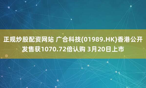 正规炒股配资网站 广合科技(01989.HK)香港公开发售获1070.72倍认购 3月20日上市