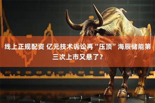 线上正规配资 亿元技术诉讼再“压顶”海辰储能第三次上市又悬了？