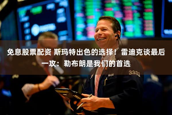 免息股票配资 斯玛特出色的选择！雷迪克谈最后一攻：勒布朗是我们的首选