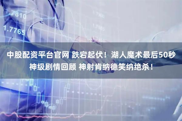 中股配资平台官网 跌宕起伏！湖人魔术最后50秒神级剧情回顾 神射肯纳德笑纳绝杀！